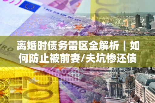 北京离婚时债务雷区全解析｜如何防止被前妻/夫坑惨还债？