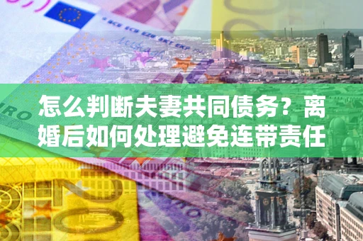 北京怎么判断夫妻共同债务？离婚后如何处理避免连带责任？